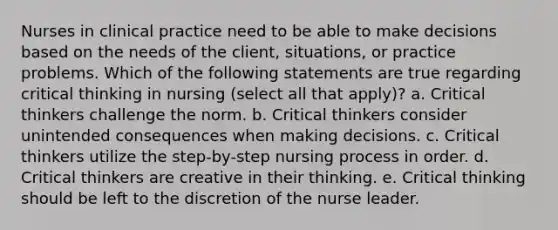 Nurses in clinical practice need to be able to make decisions based on the needs of the client, situations, or practice problems. Which of the following statements are true regarding critical thinking in nursing (select all that apply)? a. Critical thinkers challenge the norm. b. Critical thinkers consider unintended consequences when making decisions. c. Critical thinkers utilize the step-by-step nursing process in order. d. Critical thinkers are creative in their thinking. e. Critical thinking should be left to the discretion of the nurse leader.