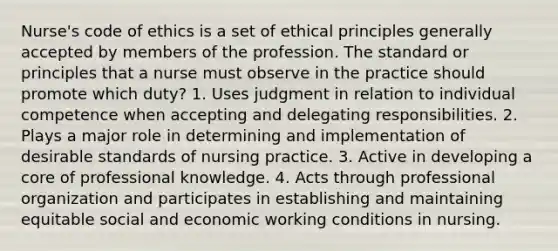 Nurse's code of ethics is a set of ethical principles generally accepted by members of the profession. The standard or principles that a nurse must observe in the practice should promote which duty? 1. Uses judgment in relation to individual competence when accepting and delegating responsibilities. 2. Plays a major role in determining and implementation of desirable standards of nursing practice. 3. Active in developing a core of professional knowledge. 4. Acts through professional organization and participates in establishing and maintaining equitable social and economic working conditions in nursing.