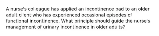 A nurse's colleague has applied an incontinence pad to an older adult client who has experienced occasional episodes of functional incontinence. What principle should guide the nurse's management of urinary incontinence in older adults?