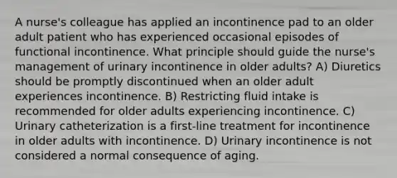 A nurse's colleague has applied an incontinence pad to an older adult patient who has experienced occasional episodes of functional incontinence. What principle should guide the nurse's management of urinary incontinence in older adults? A) Diuretics should be promptly discontinued when an older adult experiences incontinence. B) Restricting fluid intake is recommended for older adults experiencing incontinence. C) Urinary catheterization is a first-line treatment for incontinence in older adults with incontinence. D) Urinary incontinence is not considered a normal consequence of aging.