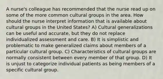 A nurse's colleague has recommended that the nurse read up on some of the more common cultural groups in the area. How should the nurse interpret information that is available about cultural groups in the United States? A) Cultural generalizations can be useful and accurate, but they do not replace individualized assessment and care. B) It is simplistic and problematic to make generalized claims about members of a particular cultural group. C) Characteristics of cultural groups are normally consistent between every member of that group. D) It is unjust to categorize individual patients as being members of a specific cultural group.