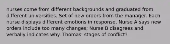 nurses come from different backgrounds and graduated from different universities. Set of new orders from the manager. Each nurse displays different emotions in response. Nurse A says new orders include too many changes; Nurse B disagrees and verbally indicates why. Thomas' stages of conflict?