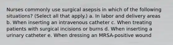 Nurses commonly use surgical asepsis in which of the following situations? (Select all that apply.) a. In labor and delivery areas b. When inserting an intravenous catheter c. When treating patients with surgical incisions or burns d. When inserting a urinary catheter e. When dressing an MRSA-positive wound