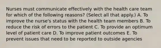 Nurses must communicate effectively with the health care team for which of the following reasons? (Select all that apply.) A. To improve the nurse's status with the health team members B. To reduce the risk of errors to the patient C. To provide an optimum level of patient care D. To improve patient outcomes E. To prevent issues that need to be reported to outside agencies