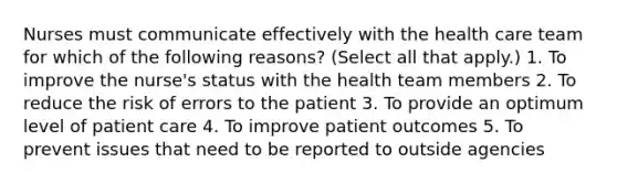 Nurses must communicate effectively with the health care team for which of the following reasons? (Select all that apply.) 1. To improve the nurse's status with the health team members 2. To reduce the risk of errors to the patient 3. To provide an optimum level of patient care 4. To improve patient outcomes 5. To prevent issues that need to be reported to outside agencies