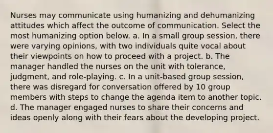 Nurses may communicate using humanizing and dehumanizing attitudes which affect the outcome of communication. Select the most humanizing option below. a. In a small group session, there were varying opinions, with two individuals quite vocal about their viewpoints on how to proceed with a project. b. The manager handled the nurses on the unit with tolerance, judgment, and role-playing. c. In a unit-based group session, there was disregard for conversation offered by 10 group members with steps to change the agenda item to another topic. d. The manager engaged nurses to share their concerns and ideas openly along with their fears about the developing project.