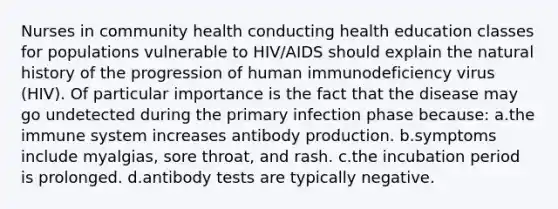 Nurses in community health conducting health education classes for populations vulnerable to HIV/AIDS should explain the natural history of the progression of human immunodeficiency virus (HIV). Of particular importance is the fact that the disease may go undetected during the primary infection phase because: a.the immune system increases antibody production. b.symptoms include myalgias, sore throat, and rash. c.the incubation period is prolonged. d.antibody tests are typically negative.