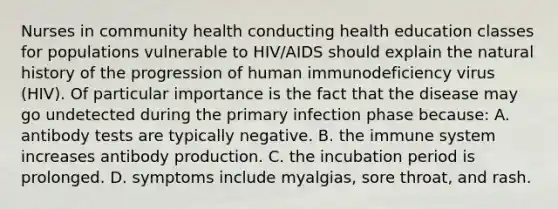 Nurses in community health conducting health education classes for populations vulnerable to HIV/AIDS should explain the natural history of the progression of human immunodeficiency virus (HIV). Of particular importance is the fact that the disease may go undetected during the primary infection phase because: A. antibody tests are typically negative. B. the immune system increases antibody production. C. the incubation period is prolonged. D. symptoms include myalgias, sore throat, and rash.