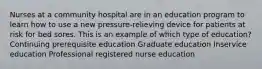 Nurses at a community hospital are in an education program to learn how to use a new pressure-relieving device for patients at risk for bed sores. This is an example of which type of education? Continuing prerequisite education Graduate education Inservice education Professional registered nurse education