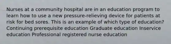 Nurses at a community hospital are in an education program to learn how to use a new pressure-relieving device for patients at risk for bed sores. This is an example of which type of education? Continuing prerequisite education Graduate education Inservice education Professional registered nurse education