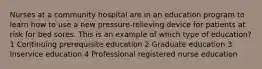 Nurses at a community hospital are in an education program to learn how to use a new pressure-relieving device for patients at risk for bed sores. This is an example of which type of education? 1 Continuing prerequisite education 2 Graduate education 3 Inservice education 4 Professional registered nurse education