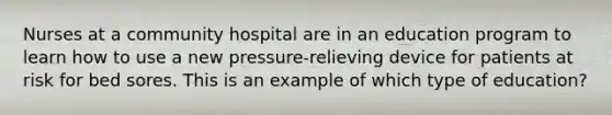 Nurses at a community hospital are in an education program to learn how to use a new pressure-relieving device for patients at risk for bed sores. This is an example of which type of education?