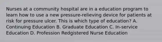 Nurses at a community hospital are in a education program to learn how to use a new pressure-relieving device for patients at risk for pressure ulcer. This is which type of education? A. Continuing Education B. Graduate Education C. In-service Education D. Profession Redgistered Nurse Education