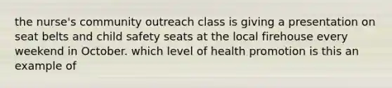 the nurse's community outreach class is giving a presentation on seat belts and child safety seats at the local firehouse every weekend in October. which level of health promotion is this an example of