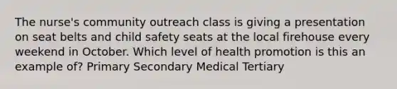 The nurse's community outreach class is giving a presentation on seat belts and child safety seats at the local firehouse every weekend in October. Which level of health promotion is this an example of? Primary Secondary Medical Tertiary