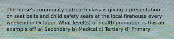 The nurse's community outreach class is giving a presentation on seat belts and child safety seats at the local firehouse every weekend in October. What level(s) of health promotion is this an example of? a) Secondary b) Medical c) Tertiary d) Primary