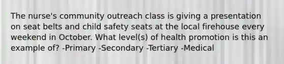 The nurse's community outreach class is giving a presentation on seat belts and child safety seats at the local firehouse every weekend in October. What level(s) of health promotion is this an example of? -Primary -Secondary -Tertiary -Medical