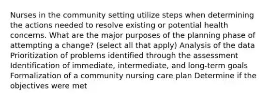 Nurses in the community setting utilize steps when determining the actions needed to resolve existing or potential health concerns. What are the major purposes of the planning phase of attempting a change? (select all that apply) Analysis of the data Prioritization of problems identified through the assessment Identification of immediate, intermediate, and long-term goals Formalization of a community nursing care plan Determine if the objectives were met