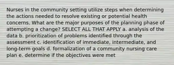 Nurses in the community setting utilize steps when determining the actions needed to resolve existing or potential health concerns. What are the major purposes of the planning phase of attempting a change? SELECT ALL THAT APPLY a. analysis of the data b. prioritization of problems identified through the assessment c. identification of immediate, intermediate, and long-term goals d. formalization of a community nursing care plan e. determine if the objectives were met