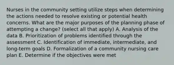 Nurses in the community setting utilize steps when determining the actions needed to resolve existing or potential health concerns. What are the major purposes of the planning phase of attempting a change? (select all that apply) A. Analysis of the data B. Prioritization of problems identified through the assessment C. Identification of immediate, intermediate, and long-term goals D. Formalization of a community nursing care plan E. Determine if the objectives were met