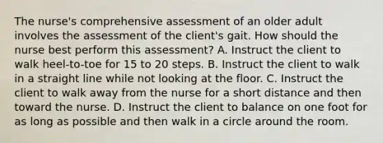 The nurse's comprehensive assessment of an older adult involves the assessment of the client's gait. How should the nurse best perform this assessment? A. Instruct the client to walk heel-to-toe for 15 to 20 steps. B. Instruct the client to walk in a straight line while not looking at the floor. C. Instruct the client to walk away from the nurse for a short distance and then toward the nurse. D. Instruct the client to balance on one foot for as long as possible and then walk in a circle around the room.