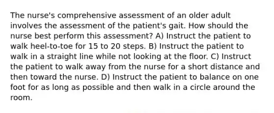 The nurse's comprehensive assessment of an older adult involves the assessment of the patient's gait. How should the nurse best perform this assessment? A) Instruct the patient to walk heel-to-toe for 15 to 20 steps. B) Instruct the patient to walk in a straight line while not looking at the floor. C) Instruct the patient to walk away from the nurse for a short distance and then toward the nurse. D) Instruct the patient to balance on one foot for as long as possible and then walk in a circle around the room.