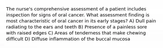 The nurse's comprehensive assessment of a patient includes inspection for signs of oral cancer. What assessment finding is most characteristic of oral cancer in its early stages? A) Dull pain radiating to the ears and teeth B) Presence of a painless sore with raised edges C) Areas of tenderness that make chewing difficult D) Diffuse inflammation of the buccal mucosa