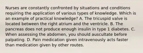 Nurses are constantly confronted by situations and conditions requiring the application of various types of knowledge. Which is an example of practical knowledge? A. The tricuspid valve is located between the right atrium and the ventricle. B. The pancreas does not produce enough insulin in type 1 diabetes. C. When assessing the abdomen, you should auscultate before palpating. D. Pain medication given intravenously acts faster than medication given by other routes.