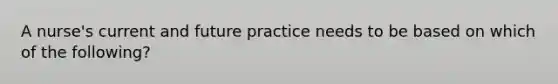 A nurse's current and future practice needs to be based on which of the following?