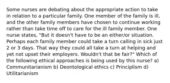 Some nurses are debating about the appropriate action to take in relation to a particular family. One member of the family is ill, and the other family members have chosen to continue working rather than take time off to care for the ill family member. One nurse states, "But it doesn't have to be an either/or situation. Perhaps each family member could take a turn calling in sick just 2 or 3 days. That way they could all take a turn at helping and yet not upset their employers. Wouldn't that be fair?" Which of the following ethical approaches is being used by this nurse? a) Communitarianism b) Deontological ethics c) Principlism d) Utilitarianism