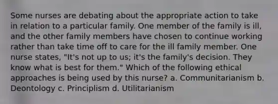 Some nurses are debating about the appropriate action to take in relation to a particular family. One member of the family is ill, and the other family members have chosen to continue working rather than take time off to care for the ill family member. One nurse states, "It's not up to us; it's the family's decision. They know what is best for them." Which of the following ethical approaches is being used by this nurse? a. Communitarianism b. Deontology c. Principlism d. Utilitarianism