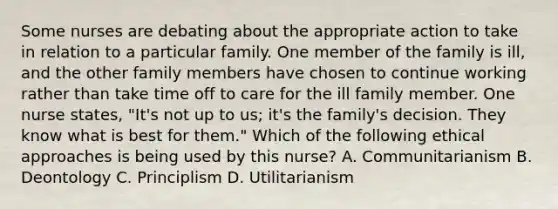 Some nurses are debating about the appropriate action to take in relation to a particular family. One member of the family is ill, and the other family members have chosen to continue working rather than take time off to care for the ill family member. One nurse states, "It's not up to us; it's the family's decision. They know what is best for them." Which of the following ethical approaches is being used by this nurse? A. Communitarianism B. Deontology C. Principlism D. Utilitarianism