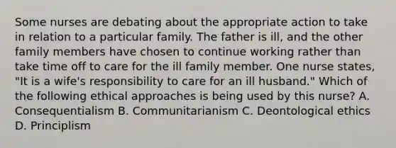 Some nurses are debating about the appropriate action to take in relation to a particular family. The father is ill, and the other family members have chosen to continue working rather than take time off to care for the ill family member. One nurse states, "It is a wife's responsibility to care for an ill husband." Which of the following ethical approaches is being used by this nurse? A. Consequentialism B. Communitarianism C. Deontological ethics D. Principlism