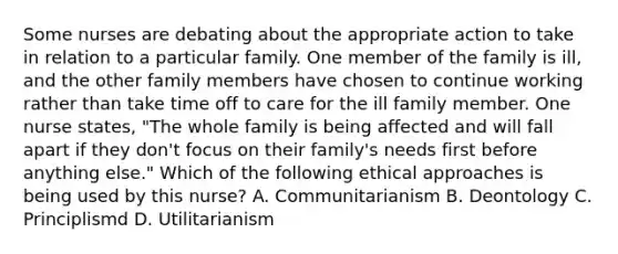 Some nurses are debating about the appropriate action to take in relation to a particular family. One member of the family is ill, and the other family members have chosen to continue working rather than take time off to care for the ill family member. One nurse states, "The whole family is being affected and will fall apart if they don't focus on their family's needs first before anything else." Which of the following ethical approaches is being used by this nurse? A. Communitarianism B. Deontology C. Principlismd D. Utilitarianism