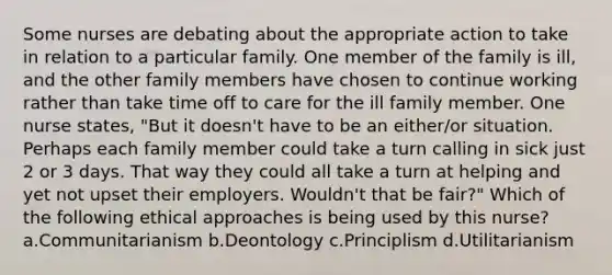 Some nurses are debating about the appropriate action to take in relation to a particular family. One member of the family is ill, and the other family members have chosen to continue working rather than take time off to care for the ill family member. One nurse states, "But it doesn't have to be an either/or situation. Perhaps each family member could take a turn calling in sick just 2 or 3 days. That way they could all take a turn at helping and yet not upset their employers. Wouldn't that be fair?" Which of the following ethical approaches is being used by this nurse? a.Communitarianism b.Deontology c.Principlism d.Utilitarianism