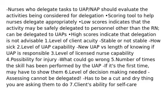 -Nurses who delegate tasks to UAP/NAP should evaluate the activities being considered for delegation •Scoring tool to help nurses delegate appropriately •Low scores indicates that the activity may be safely delegated to personnel other than the RN; can be delegated to UAPs •High scores indicate that delegation is not advisable 1.Level of client acuity -Stable or not stable -How sick 2.Level of UAP capability -New UAP vs length of knowing if UAP is responsible 3.Level of licensed nurse capability 4.Possibility for injury -What could go wrong 5.Number of times the skill has been performed by the UAP -If it's the first time, may have to show them 6.Level of decision making needed -Assessing cannot be delegated! -Has to be a cut and dry thing you are asking them to do 7.Client's ability for self-care