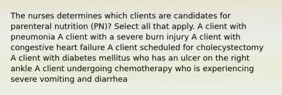 The nurses determines which clients are candidates for parenteral nutrition (PN)? Select all that apply. A client with pneumonia A client with a severe burn injury A client with congestive heart failure A client scheduled for cholecystectomy A client with diabetes mellitus who has an ulcer on the right ankle A client undergoing chemotherapy who is experiencing severe vomiting and diarrhea