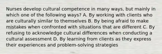 Nurses develop cultural competence in many ways, but mainly in which one of the following ways? A. By working with clients who are culturally similar to themselves B. By being afraid to make mistakes when confronted with situations that are different C. By refusing to acknowledge cultural differences when conducting a cultural assessment D. By learning from clients as they express their experiences and problem-solving strategies