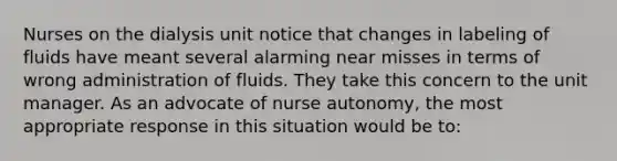 Nurses on the dialysis unit notice that changes in labeling of fluids have meant several alarming near misses in terms of wrong administration of fluids. They take this concern to the unit manager. As an advocate of nurse autonomy, the most appropriate response in this situation would be to: