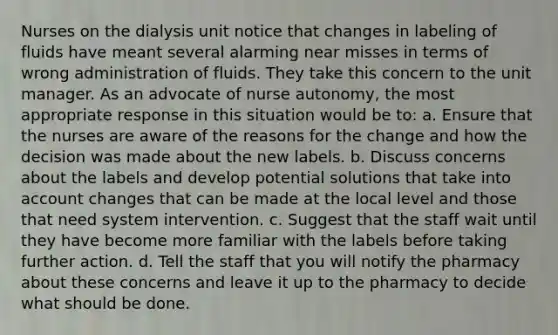 Nurses on the dialysis unit notice that changes in labeling of fluids have meant several alarming near misses in terms of wrong administration of fluids. They take this concern to the unit manager. As an advocate of nurse autonomy, the most appropriate response in this situation would be to: a. Ensure that the nurses are aware of the reasons for the change and how the decision was made about the new labels. b. Discuss concerns about the labels and develop potential solutions that take into account changes that can be made at the local level and those that need system intervention. c. Suggest that the staff wait until they have become more familiar with the labels before taking further action. d. Tell the staff that you will notify the pharmacy about these concerns and leave it up to the pharmacy to decide what should be done.