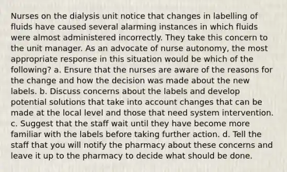 Nurses on the dialysis unit notice that changes in labelling of fluids have caused several alarming instances in which fluids were almost administered incorrectly. They take this concern to the unit manager. As an advocate of nurse autonomy, the most appropriate response in this situation would be which of the following? a. Ensure that the nurses are aware of the reasons for the change and how the decision was made about the new labels. b. Discuss concerns about the labels and develop potential solutions that take into account changes that can be made at the local level and those that need system intervention. c. Suggest that the staff wait until they have become more familiar with the labels before taking further action. d. Tell the staff that you will notify the pharmacy about these concerns and leave it up to the pharmacy to decide what should be done.