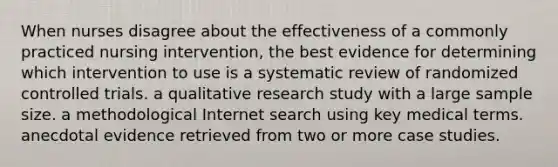 When nurses disagree about the effectiveness of a commonly practiced nursing intervention, the best evidence for determining which intervention to use is a systematic review of randomized controlled trials. a qualitative research study with a large sample size. a methodological Internet search using key medical terms. anecdotal evidence retrieved from two or more case studies.