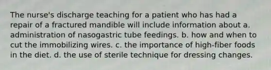 The nurse's discharge teaching for a patient who has had a repair of a fractured mandible will include information about a. administration of nasogastric tube feedings. b. how and when to cut the immobilizing wires. c. the importance of high-fiber foods in the diet. d. the use of sterile technique for dressing changes.