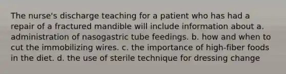 The nurse's discharge teaching for a patient who has had a repair of a fractured mandible will include information about a. administration of nasogastric tube feedings. b. how and when to cut the immobilizing wires. c. the importance of high-fiber foods in the diet. d. the use of sterile technique for dressing change