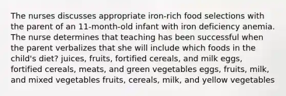 The nurses discusses appropriate iron-rich food selections with the parent of an 11-month-old infant with iron deficiency anemia. The nurse determines that teaching has been successful when the parent verbalizes that she will include which foods in the child's diet? juices, fruits, fortified cereals, and milk eggs, fortified cereals, meats, and green vegetables eggs, fruits, milk, and mixed vegetables fruits, cereals, milk, and yellow vegetables