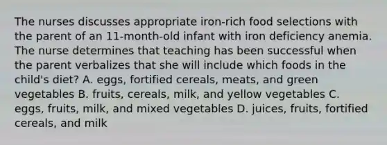 The nurses discusses appropriate iron-rich food selections with the parent of an 11-month-old infant with iron deficiency anemia. The nurse determines that teaching has been successful when the parent verbalizes that she will include which foods in the child's diet? A. eggs, fortified cereals, meats, and green vegetables B. fruits, cereals, milk, and yellow vegetables C. eggs, fruits, milk, and mixed vegetables D. juices, fruits, fortified cereals, and milk