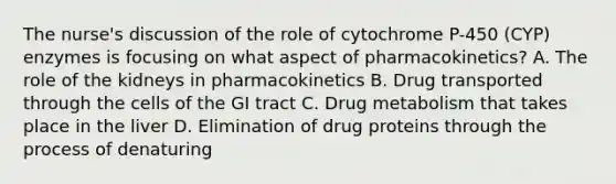 The nurse's discussion of the role of cytochrome P-450 (CYP) enzymes is focusing on what aspect of pharmacokinetics? A. The role of the kidneys in pharmacokinetics B. Drug transported through the cells of the GI tract C. Drug metabolism that takes place in the liver D. Elimination of drug proteins through the process of denaturing