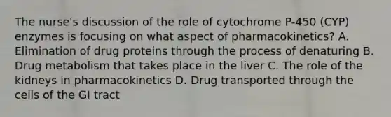 The nurse's discussion of the role of cytochrome P-450 (CYP) enzymes is focusing on what aspect of pharmacokinetics? A. Elimination of drug proteins through the process of denaturing B. Drug metabolism that takes place in the liver C. The role of the kidneys in pharmacokinetics D. Drug transported through the cells of the GI tract