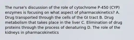 The nurse's discussion of the role of cytochrome P-450 (CYP) enzymes is focusing on what aspect of pharmacokinetics? A. Drug transported through the cells of the GI tract B. Drug metabolism that takes place in the liver C. Elimination of drug proteins through the process of denaturing D. The role of the kidneys in pharmacokinetics