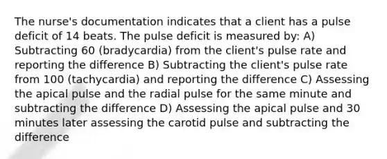 The nurse's documentation indicates that a client has a pulse deficit of 14 beats. The pulse deficit is measured by: A) Subtracting 60 (bradycardia) from the client's pulse rate and reporting the difference B) Subtracting the client's pulse rate from 100 (tachycardia) and reporting the difference C) Assessing the apical pulse and the radial pulse for the same minute and subtracting the difference D) Assessing the apical pulse and 30 minutes later assessing the carotid pulse and subtracting the difference